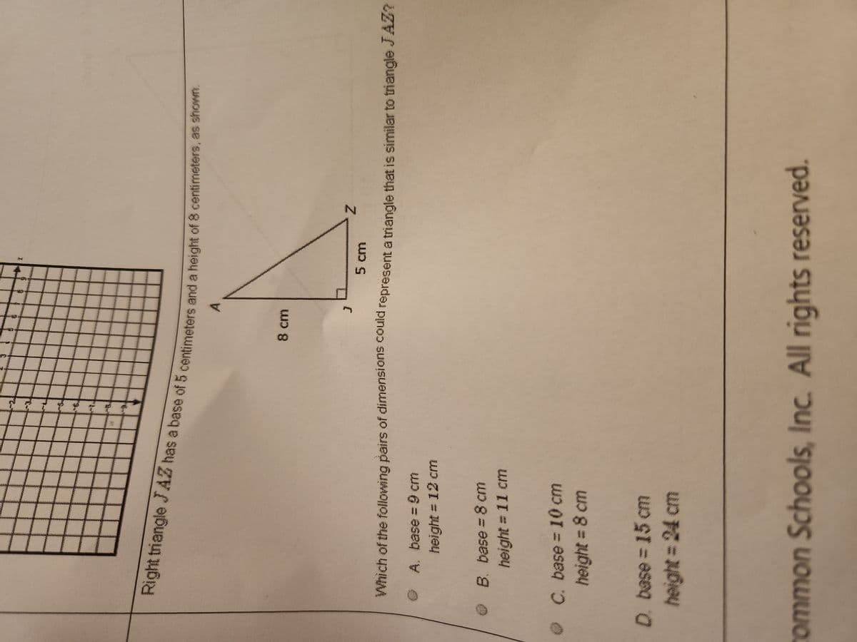 © A. base = 9 cm
height = 12 cm
Right triangle JAZ has a base of 5 centimeters and a height of 8 centimeters, as shown.
B. base = 8 cm
height = 11 cm
ge
C. base = 10 cm
height = 8 cm
Do
5 cm
Which of the following pairs of dimensions could represent a triangle that is similar to triangle JAZ?
D. base = 15 cm
height = 24 cm
%
8 cm
Z
common Schools, Inc. All rights reserved.