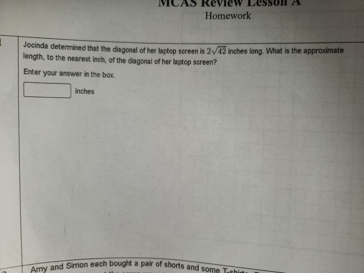 Review Les
Homework
Jocinda determined that the diagonal of her laptop screen is 2√42 inches long. What is the approximate
length, to the nearest inch, of the diagonal of her laptop screen?
Enter your answer in the box.
inches
Amy and Simon each bought a pair of shorts and some T-shirts