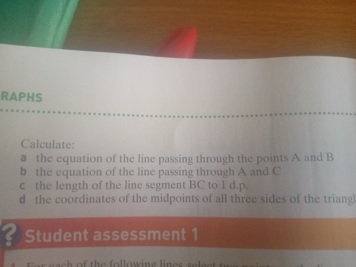 RAPHS
Calculate:
a the equation of the line passing through the points A and B
b the equation of the line passing through A and C
c the length of the line segment BC to 1 d.p.
d the coordinates of the midpoints of all three sides of the triangl
? Student assessment1
For each of the following lines select
