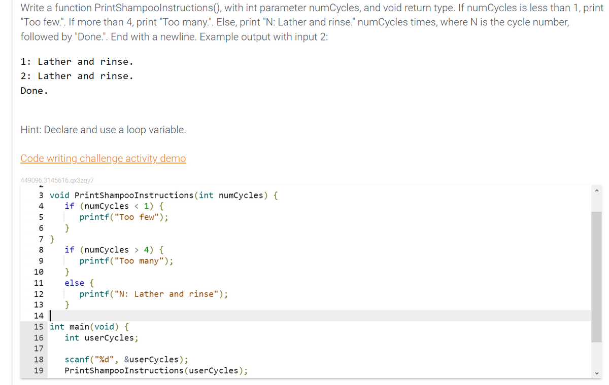 Write a function
PrintShampoolnstructions(),
with int parameter numCycles, and void return type. If numCycles is less than 1, print
"Too few.". If more than 4, print "Too many.". Else, print "N: Lather and rinse." numCycles times, where N is the cycle number,
followed by "Done.". End with a newline. Example output with input 2:
1: Lather and rinse.
2: Lather and rinse.
Done.
Hint: Declare and use a loop variable.
Code writing challenge activity demo
449096.3145616.qx3zqy7
3 void PrintShampooInstructions (int numCycles) {
4
if (numCycles < 1) {
5
printf("Too few");
6
7 }
8
9
10
11
12
13
14
15 int main(void) {
16
int userCycles;
17
18 scanf("%d", &userCycles);
19 PrintShampooInstructions (userCycles);
if (numCycles > 4) {
printf("Too many");
}
else {
}
printf("N: Lather and rinse");