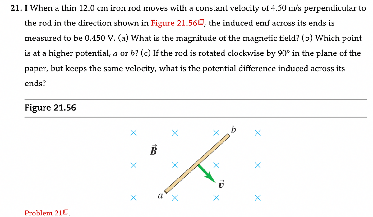 21. I When a thin 12.0 cm iron rod moves with a constant velocity of 4.50 m/s perpendicular to
the rod in the direction shown in Figure 21.56, the induced emf across its ends is
measured to be 0.450 V. (a) What is the magnitude of the magnetic field? (b) Which point
is at a higher potential, a or b? (c) If the rod is rotated clockwise by 90° in the plane of the
paper, but keeps the same velocity, what is the potential difference induced across its
ends?
Figure 21.56
Problem 219.
x
X
B
x b
K
X
X
X