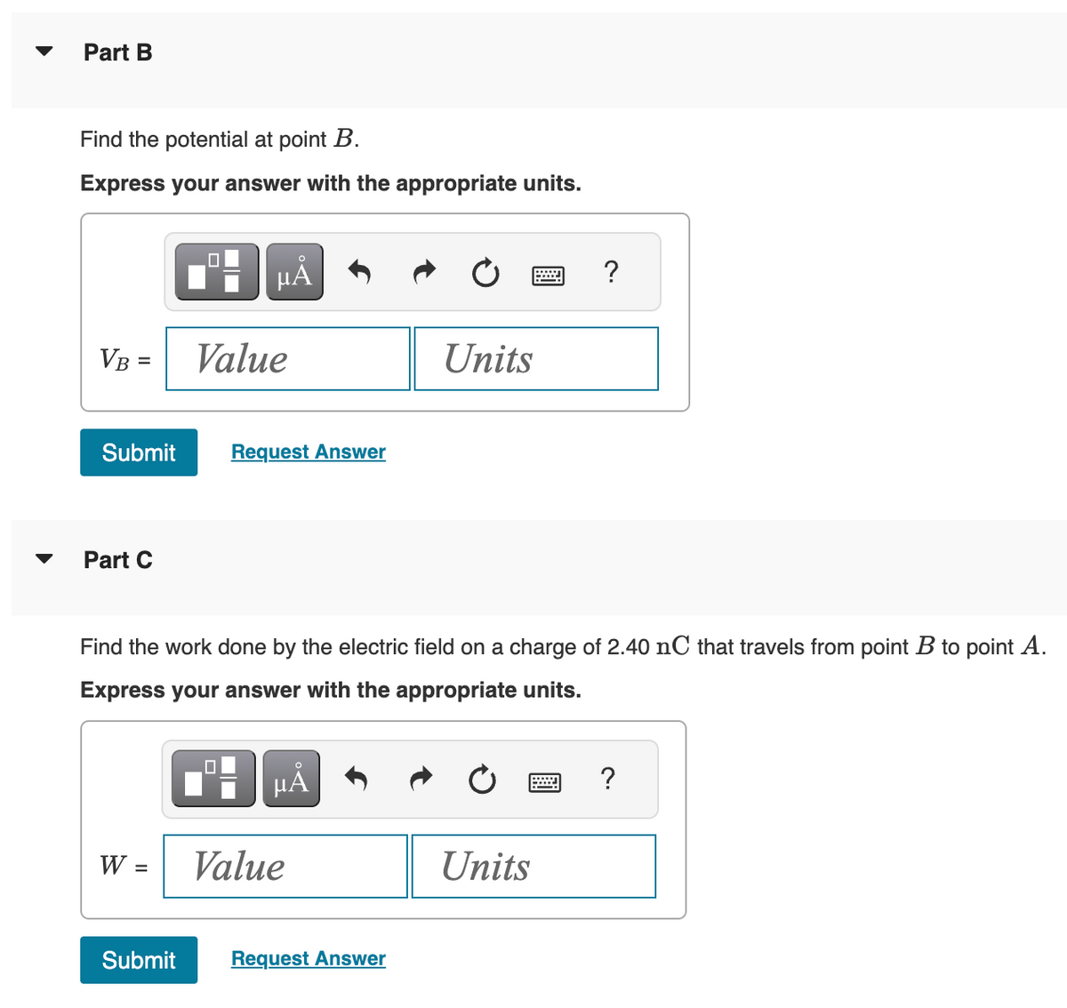 Part B
Find the potential at point B.
Express your answer with the appropriate units.
VB =
Submit
Part C
W =
Submit
HÅ
Value
Find the work done by the electric field on a charge of 2.40 nC that travels from point B to point A.
Express your answer with the appropriate units.
0
Request Answer
µÅ
Value
Units
Request Answer
Units
w
?