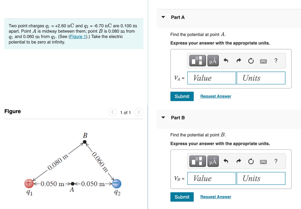 Two point charges q₁ = +2.60 nC and q2 = -6.70 nC are 0.100 m
apart. Point A is midway between them; point B is 0.080 m from
91 and 0.060 m from q2. (See (Figure 1).) Take the electric
potential to be zero at infinity.
Figure
-0.080 m
B
-0.060 m
+ -0.050 m<0.050 m-
A
91
1 of 1
92
▼
Part A
Find the potential at point A.
Express your answer with the appropriate units.
VA=
=
Submit
Part B
VB =
Submit
μÅ
Value
Find the potential at point B.
Express your answer with the appropriate units.
☐
Request Answer
µÅ
Value
Units
Request Answer
Units
?
?