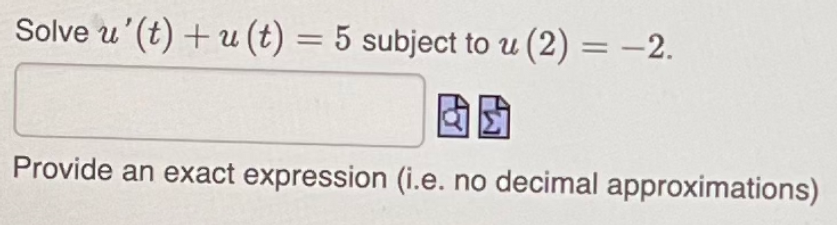 Solve u' (t) + u(t) = 5 subject to u (2) = -2.
Provide an exact expression (i.e. no decimal approximations)