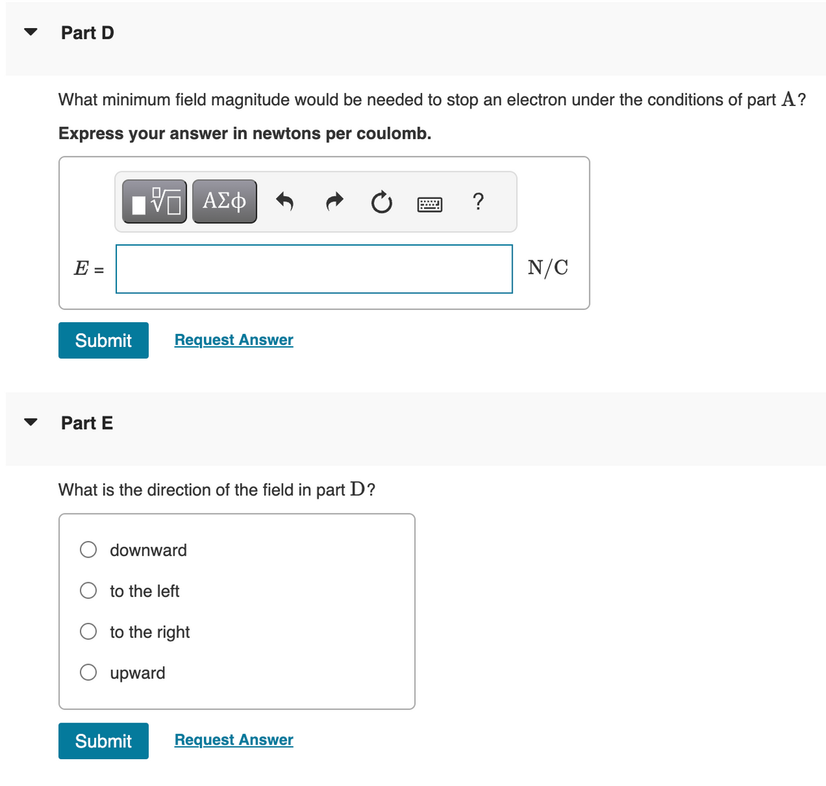 Part D
What minimum field magnitude would be needed to stop an electron under the conditions of part A?
Express your answer in newtons per coulomb.
VE ΑΣΦ
E =
Submit
Part E
Request Answer
What is the direction of the field in part D?
downward
to the left
to the right
upward
Submit
Request Answer
?
N/C