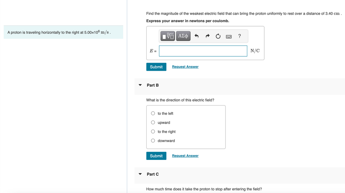 A proton is traveling horizontally to the right at 5.00×106 m/s.
Find the magnitude of the weakest electric field that can bring the proton uniformly to rest over a distance of 3.40 cm.
Express your answer in newtons per coulomb.
IVE ΑΣΦ
E
Submit
Part B
What is the direction of this electric field?
Request Answer
to the left
upward
to the right
downward
Submit
Part C
Request Answer
?
N/C
How much time does it take the proton to stop after entering the field?