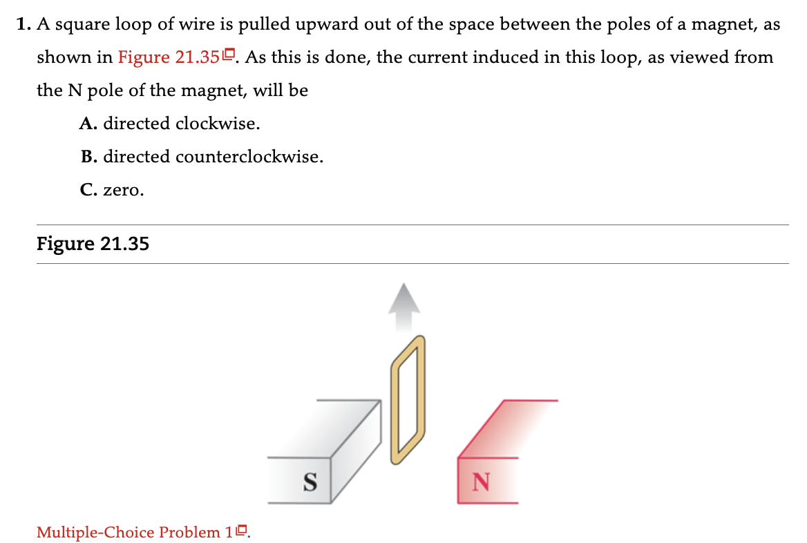 1. A square loop of wire is pulled upward out of the space between the poles of a magnet, as
shown in Figure 21.350. As this is done, the current induced in this loop, as viewed from
the N pole of the magnet, will be
A. directed clockwise.
B. directed counterclockwise.
C. zero.
Figure 21.35
Multiple-Choice Problem 10.
S
N