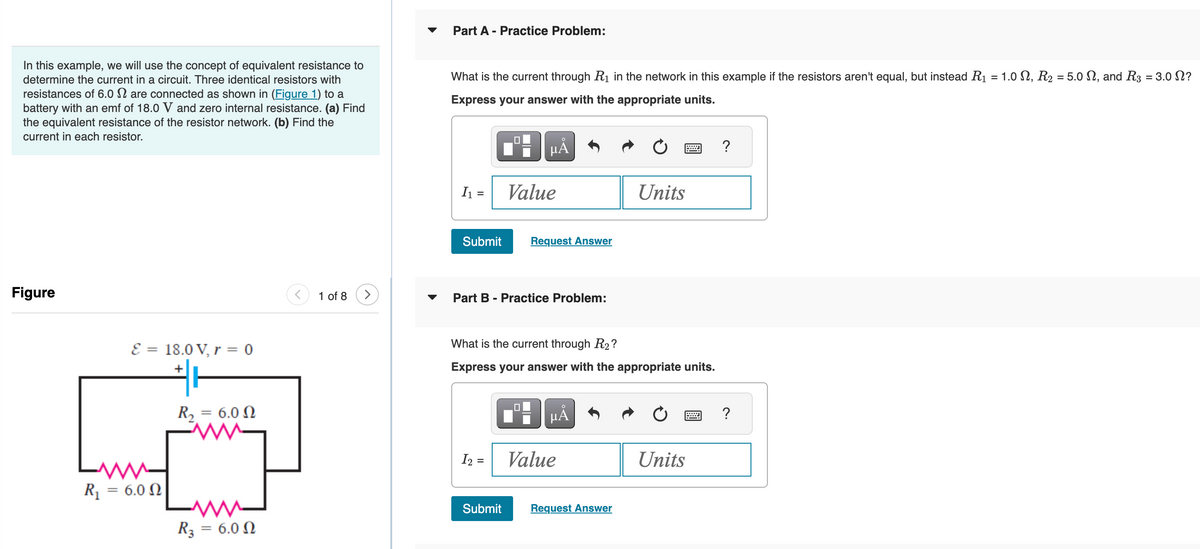 In this example, we will use the concept of equivalent resistance to
determine the current in a circuit. Three identical resistors with
resistances of 6.0 are connected as shown in (Figure 1) to a
battery with an emf of 18.0 V and zero internal resistance. (a) Find
the equivalent resistance of the resistor network. (b) Find the
current in each resistor.
Figure
E = 18.0 V, r = 0
+
R₁ = 6.00
R, = 6.0 Ω
R3
= 6.0 Ω
1 of 8 >
Part A - Practice Problem:
What is the current through R₁ in the network in this example if the resistors aren't equal, but instead R₁ = 1.0 N, R₂ = 5.0 , and R3 = 3.0 ?
Express your answer with the appropriate units.
I₁ =
Submit
☐
I₂ =
Submit
µÂ
Value
Part B - Practice Problem:
Request Answer
What is the current through R2?
Express your answer with the appropriate units.
0
μÃ
Value
Units
Request Answer
Units
?
?