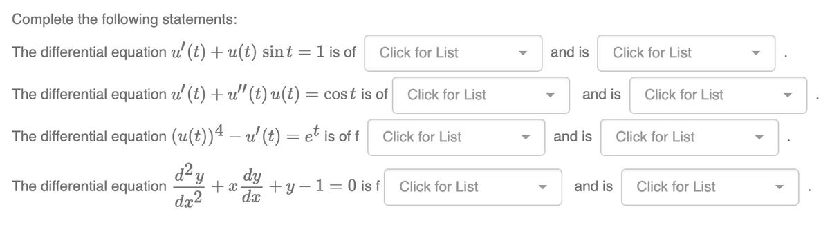 Complete the following statements:
The differential equation u' (t) + u(t) sint = 1 is of Click for List
The differential equation u' (t) + u" (t) u(t) = cost is of
The differential equation (u(t))4 — u' (t) = et is off
d² y dy
dx2
The differential equation
+x +y-1=0 is f
dx
Click for List
Click for List
Click for List
and is Click for List
and is
and is
and is
Click for List
Click for List
Click for List
▶