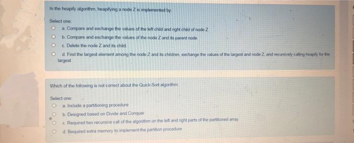 In the heapify algorithm, heapilying a node Z is implemented by
Select one
a. Compare and exchange the values of the let child and nght chld of node 2
b. Compare and exchange the values of the node Z and its parent node
c. Delete the node Z and its chid
d Find the largest element among the node Z and its children, exchange the values of the largest and node Z. and recursively caling heapily r the
largest
Which of the following is not correct about the Quick-Sort algorithm
Select one
a Include a partitioning procedure
b. Designed based on Divide and Conquer
e Required two recursive call of the algonithm on the left and right parts of the partinoned array
d. Required extra memory to implement the partiton procedure
