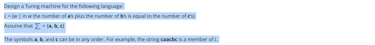 Design a Turing machine for the following language:
L = {w | in w the number of a's plus the number of b's is equal to the number of c's}
Assume that E = {a, b, c}
%3D
The symbols a, b, and c can be in any order. For example, the string caacbc is a member of L.
