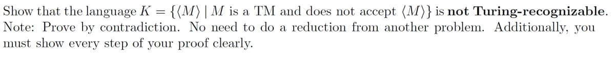 Show that the language K = {(M)| M is a TM and does not accept (M)} is not Turing-recognizable.
Note: Prove by contradiction. No need to do a reduction from another problem. Additionally, you
must show every step of your proof clearly.
