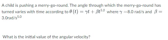 A child is pushing a merry-go-round. The angle through which the merry-go-round has
turned varies with time according to 0 (t) = yt + Bt5.0 where y =8.0 rad/s and B =
3.0rad/s5.0
What is the initial value of the angular velocity?
