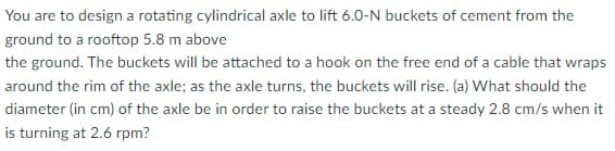 You are to design a rotating cylindrical axle to lift 6.0-N buckets of cement from the
ground to a rooftop 5.8 m above
the ground. The buckets will be attached to a hook on the free end of a cable that wraps
around the rim of the axle; as the axle turns, the buckets will rise. (a) What should the
diameter (in cm) of the axle be in order to raise the buckets at a steady 2.8 cm/s when it
is turning at 2.6 rpm?
