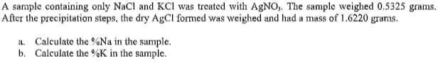 A sample containing only NaCl and KCI was treated with AGNO,. The sample weighed 0.5325 grams.
After the precipitation steps, the dry AgCl formed was weighed and had a mass of 1.6220 grams.
a. Calculate the %Na in the sample.
b. Calculate the %K in the sample.
