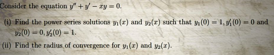 Consider the equation y" + y - xy = 0.
(i) Find the power series solutions y₁(x) and y2(x) such that y₁ (0) = 1, y (0) = 0 and
32 (0) = 0, y2₂(0) = 1.
(ii) Find the radius of convergence for y₁ (x) and y2(x).