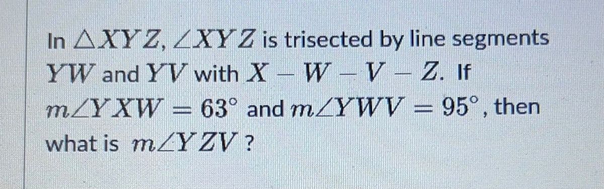 In AXYZ, XYZ is trisected by line segments
YW and YV with X-W
V-Z. If
m/YXW = 63° and m/YWV = 95°, then
what is mYZV?