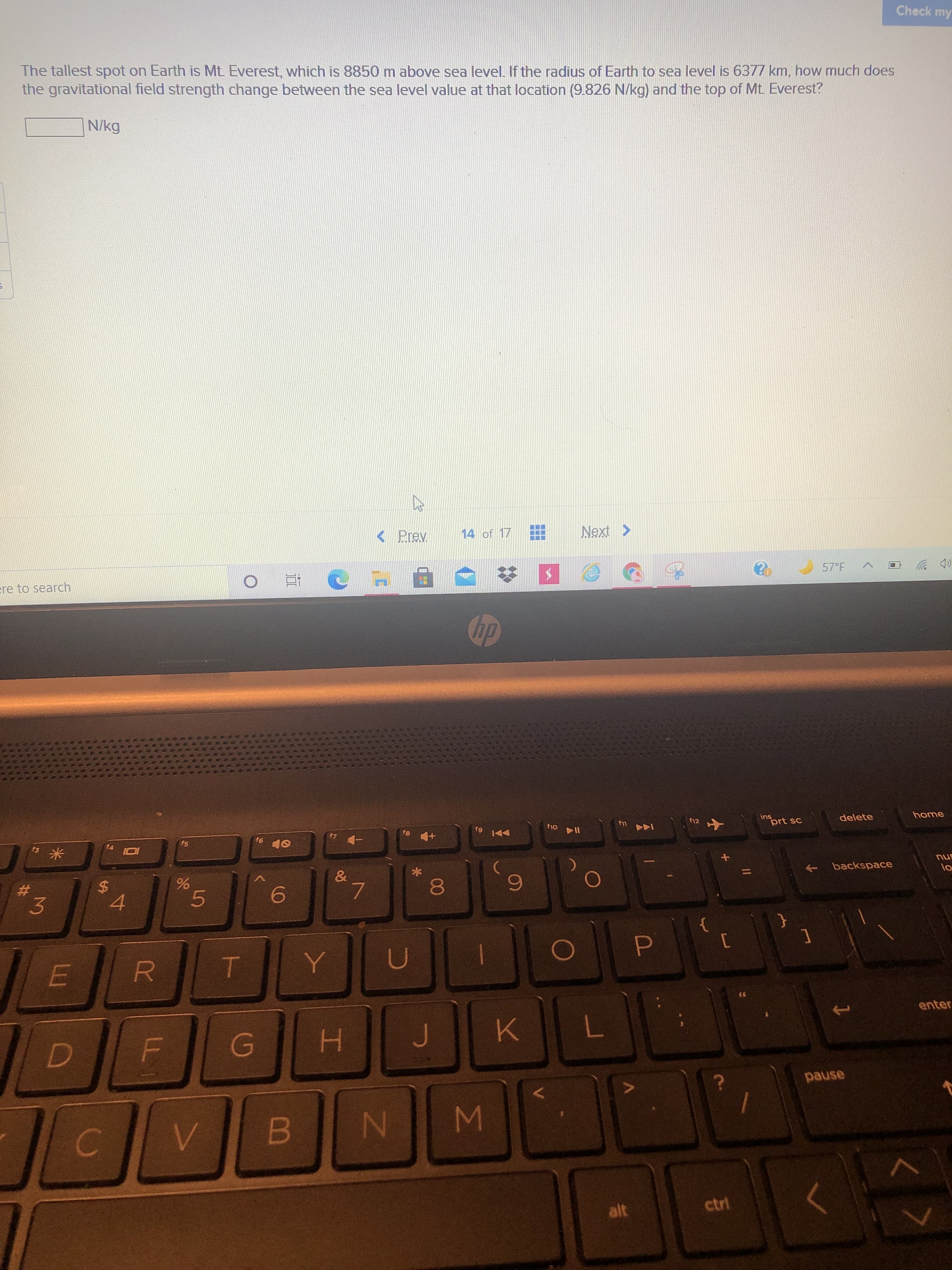 Σ
5
LL
LLI
米
林
Check my
The tallest spot on Earth is Mt. Everest, which is 8850m above sea level. If the radius of Earth to sea level is 6377 km, how much does
the gravitational field strength change between the sea level value at that location (9.826 N/kg) and the top of Mt. Everest?
N/kg
14 of 17
< Prev
57 F
(p ツ
ere to search
dp
home
delete
ins
prt sc
f12
114 014
144 4
anu
backspace
->
f4
7.
081
%24
6.
%23
{
3.
4.
U
enter
K.
H.
pause
