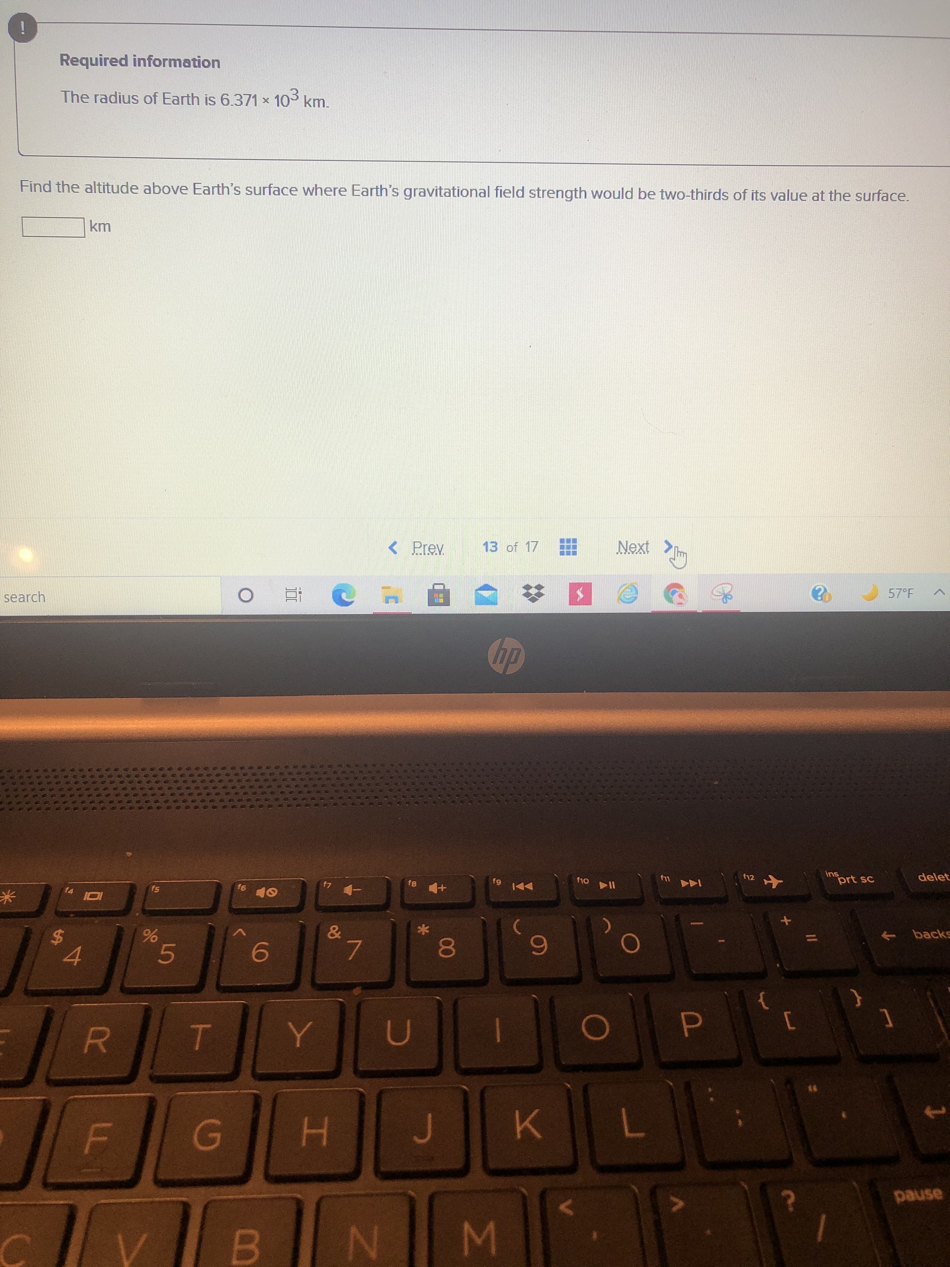 IM
00
工
5
LL
%24
Required information
The radius of Earth is 6.371 x 109 km.
Find the altitude above Earth's surface where Earth's gravitational field strength would be two-thirds of its value at the surface.
< Prev
13 of 17
Next >
57°F
search
su
prt sc
delet
f12
144
米
backs
6.
7.
4.
D.
R.
7.
asned
B.
