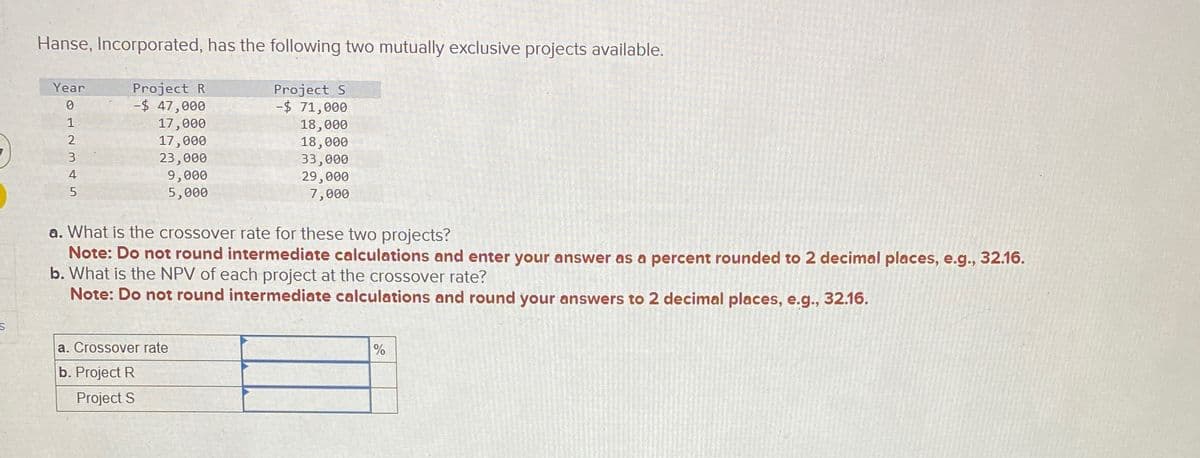 -)
Hanse, Incorporated, has the following two mutually exclusive projects available.
Year
0
Project R
-$ 47,000
Project S
-$ 71,000
17,000
1234
17,000
23,000
5
9,000
5,000
18,000
18,000
33,000
29,000
7,000
a. What is the crossover rate for these two projects?
Note: Do not round intermediate calculations and enter your answer as a percent rounded to 2 decimal places, e.g., 32.16.
b. What is the NPV of each project at the crossover rate?
Note: Do not round intermediate calculations and round your answers to 2 decimal places, e.g., 32.16.
S
a. Crossover rate
b. Project R
Project S
%