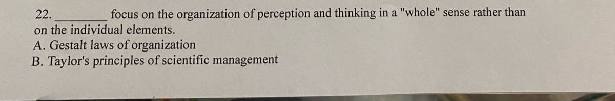 22.
focus on the organization of perception and thinking in a "whole" sense rather than
on the individual elements.
A. Gestalt laws of organization
B. Taylor's principles of scientific management

