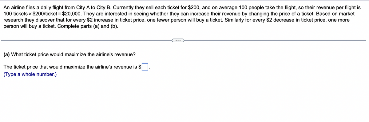 An airline flies a daily flight from City A to City B. Currently they sell each ticket for $200, and on average 100 people take the flight, so their revenue per flight is
100 tickets × $200/ticket = $20,000. They are interested in seeing whether they can increase their revenue by changing the price of a ticket. Based on market
research they discover that for every $2 increase in ticket price, one fewer person will buy a ticket. Similarly for every $2 decrease in ticket price, one more
person will buy a ticket. Complete parts (a) and (b).
(a) What ticket price would maximize the airline's revenue?
The ticket price that would maximize the airline's revenue is $
(Type a whole number.)