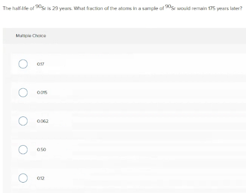 The half-life of 90sr is 29 years. What fraction of the atoms in a sample of 90sr woukld remain 175 years later?
Multiple Choice
017
a 015
0.062
050
012
