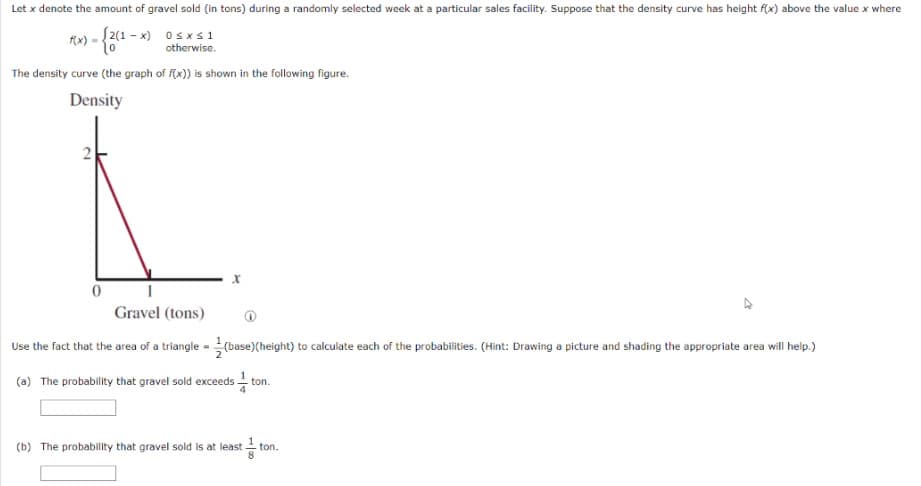 Let x denote the amount of gravel sold (in tons) during a randomly selected week at a particular sales facility. Suppose that the density curve has height f(x) above the value x where
S2(1 - x) osx s1
otherwise.
(x)
The density curve (the graph of f(x)) is shown in the following figure.
Density
Gravel (tons)
Use the fact that the area of a triangle - (base)(height) to calculate each of the probabilities. (Hint: Drawing a picture and shading the appropriate area will help.)
(a) The probability that gravel sold exceeds ton.
(b) The probability that gravel sold is at least - ton.
8
