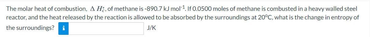 The molar heat of combustion, A Hi, of methane is -890.7 kJ mol 1. If 0.0500 moles of methane is combusted in a heavy walled steel
reactor, and the heat released by the reaction is allowed to be absorbed by the surroundings at 20°C, what is the change in entropy of
the surroundings?
i
J/K
