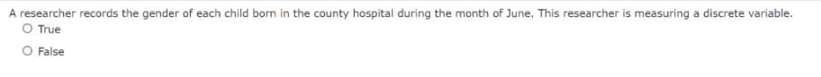 A researcher records the gender of each child born in the county hospital during the month of June. This researcher is measuring a discrete variable.
O True
O False
