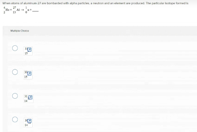 When atoms of aluminum-27 are bombarded with alpha particles, a neutron and an element are produced. The particular Isotope formed is
4.
27
He +
Al
13
2
Multiple Choice
15
O 3a
15
14
14
