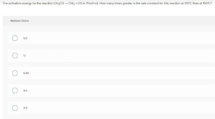 The activation energy for the reaction CH3CO - CH3 + CO Is 71 kJ/mol. How many times greater is the rate constant for this reactlion at 170°C than at 150°C?
Multiple Choice
5.0
11
0.40
4.0
25
