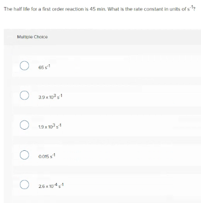 The half life for a first order reaction is 45 min. What is the rate constant in units of s?
Multiple Choice
65 1
3.9 x 10s1
19 x 10° s1
O015 s1
26 x 1041
