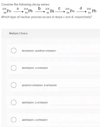 Consider the following decay serles:
b 214
Bi
218
a
214,
214
210
Po
Pb
s Po
Pb
82
84
Which type of nuclear process occurs in steps c and d. respectively?
Multiple Choice
bemission, positron emission
O bemission, a emission
O positron emission, b emission
aemission, b emission
aemission, a emission
