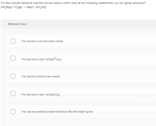 For the overall chemical reaction shown below, which one of the following statements can be rightly assumed?
2H2S(g) + O2(g) – 25(6) – 2H2O()
Multiple Choice
The reaction is second-order overall.
The rate law is, rete - KH,5? (02)
The reaction is third-order overall.
The rate law is, rate - KH2S)[O2).
The rate law cannot be determined from the information given.
