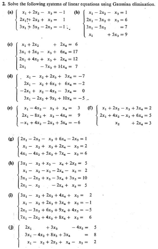 2. Solve the following systems of linear equations using Gaussian elimination.
X1 + 2x2 - x, = -1
2x1+ 2x2 + x3 = 1
3x1 + 5x, – 2x, = -1:.
х, — 2х, — х, -1
2х,-3х, + х,-6
(a)
(b)
Зх, - 5х,
+ 5x, = 9
X1 + 2x2
3x, + 5x2 - x, + 6x4 = 17
(c)
+ 2x4 = 6
2x, + 4x2 + x3 + 2x4 = 12
%3D
2x1
- 7x, + 1lx, = 7
%3D
X1 - x2 + 2x3 + 3x4 = -7
2х, — х, + 6х, + 6х, —-2
(d)
- 2x, + x2 - 4x, - 3x4 =
3x, – 2x2 + 9x3 + 10x,
-5.
x1 + 2x2 – x, + 3x4 = 2
x, - 4x2 - X3 + X4 =
(e)
(f)
%3D
2x, – 8x, + x3- 4x4 =
2x1 + 4x2 – x3 + 6x4 = 5
%3D
-x1 + 4x2 – 2x, + 5x4
-6
+ 2x4 = 3
X2
%3D
2x1 – 2x2 - x, + 6x4 – 2x5 = 1
X1 - x2 + x, + 2x4 – Xs = 2
4x1 – 4x2 + 5x, + 7x4 - x5 = 6
X2 + x3 - x4 + 2x5 = 5
(h) (3x1 -
X1 - x2 - x3 – 2x4 - Xs = 2
5x, - 2x, + x, - 3x4 + 3x5 = 10
2x1 - X2
-2x4 + X5 = 5
Зx,-
x2 + 2x3 + 4x4 + x5 = 2
x2 + 2x, + 3x4 + Xs = -1
(1)
2x1 - 3x2 + 6x, + 9x4 + 4x5 = -5
7x1
2x2 + 4x, + 8x4 + Xs =
6
- 4xs =
().
2х,
+ 3x,
%3D
3x1 - 4x2 + 8x3 + 3x4
2
X1 - X2 + 2x, + X4 - Xs =
%24
