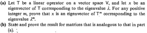 (a) Let T be a linear operator on a vector space V, and let x be an
eigenvector of T corresponding to the eigenvalue 2. For any positive
integer m, prove that x is an eigenvector of T" corresponding to the
eigenvalue 2".
(b) Stațe and prove the result for matrices that is analogous to that in part
(a). .
