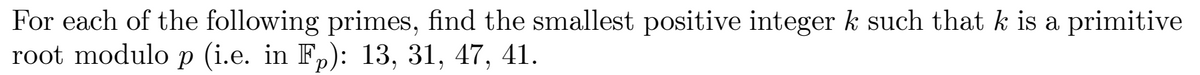 For each of the following primes, find the smallest positive integer k such that k is a primitive
root modulo p (i.e. in Fp): 13, 31, 47, 41.
