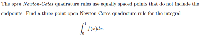 The open Newton-Cotes quadrature rules use equally spaced points that do not include the
endpoints. Find a three point open Newton-Cotes quadrature rule for the integral
f(x)dx.
