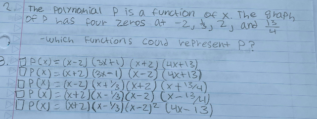 2 The Polynomial P is a function of x. The graph
of P has four zeros at -2, 3, 2, and 13
-Which Functions could represent P?
S
3.JP(x) = (x-2) (3x+¹) (x+2) (4x+13)
OP(x) = (x+2) (3x-1) (x-2) (4x+13)
DOP(X)=(x-2) (x+3)(x+2) (x + 13/4)
□P(x) = (x+2)(x-1/3)(x-2) (x-13/41).
P(X) = (x+2)(x-3)(x-2)² (4x-13)