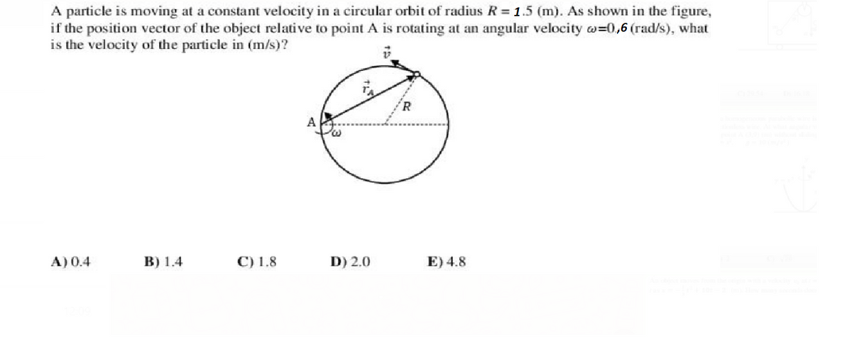 A particle is moving at a constant velocity in a circular orbit of radius R= 1.5 (m). As shown in the figure,
if the position vector of the object relative to point A is rotating at an angular velocity w=0,6 (rad/s), what
is the velocity of the particle in (m/s)?
A
А) 0.4
В) 1.4
С) 1.8
D) 2.0
E) 4.8
