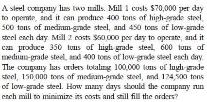 A steel company has two mills. Mill 1 costs $70,000 per day
to operate, and it can produce 400 tons of high-grade steel,
500 tons of medium-grade steel, and 450 tons of low-grade
steel each day. Mill 2 costs $60,000 per day to operate, and it
can produce 350 tons of high-grade steel, 600 tons of
medium-grade steel, and 400 tons of low-grade steel each day.
The company has orders totaling 100,000 tons of high-grade
steel, 150,000 tons of medium-grade steel, and 124,500 tons
of low-grade steel. How many days should the company run
each mill to minimize its costs and still fill the orders?
