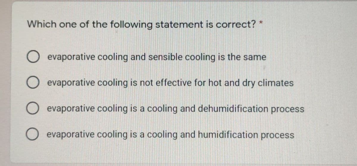 Which one of the following statement is correct? *
O evaporative cooling and sensible cooling is the same
O evaporative cooling is not effective for hot and dry climates
O evaporative cooling is a cooling and dehumidification process
O evaporative cooling is a cooling and humidification process
