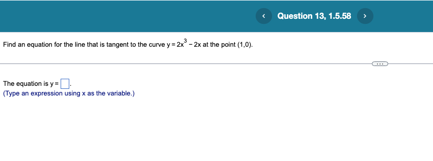 3
Find an equation for the line that is tangent to the curve y = 2x³ - 2x at the point (1,0).
The equation is y=.
(Type an expression using x as the variable.)
Question 13, 1.5.58