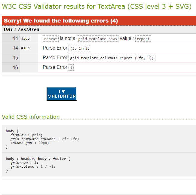 W3C CSS Validator results for TextArea (CSS level 3 + SVG)
Sorry! We found the following errors (4)
URI: TextArea
14 #sub
14 #sub
15
16
body {
Valid CSS information
}
[repeat is not a grid-template-rows value : [{repeat]
Parse Error (3, 1fr);
Parse Error grid-template-columns: repeat (1fr, 3);
Parse Error }
VALIDATOR
}
display grid;
grid-template-columns : 2fr 1fr;
column-gap 20px;
:
body> header, body > footer {
grid-row
1;
grid-column 1 / -1;