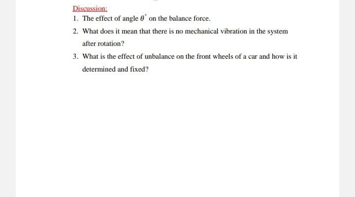 Discussion:
1. The effect of angle 0 on the balance force.
2. What does it mean that there is no mechanical vibration in the system
after rotation?
3. What is the effect of unbalance on the front wheels of a car and how is it
determined and fixed?
