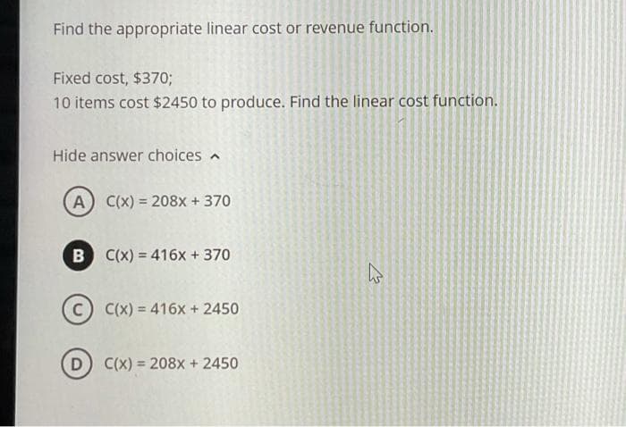 Find the appropriate linear cost or revenue function.
Fixed cost, $370;
10 items cost $2450 to produce. Find the linear cost function.
Hide answer choices
A C(x) = 208x + 370
B
C(x) = 416x + 370
C(x) = 416x + 2450
D
C(x) = 208x + 2450
