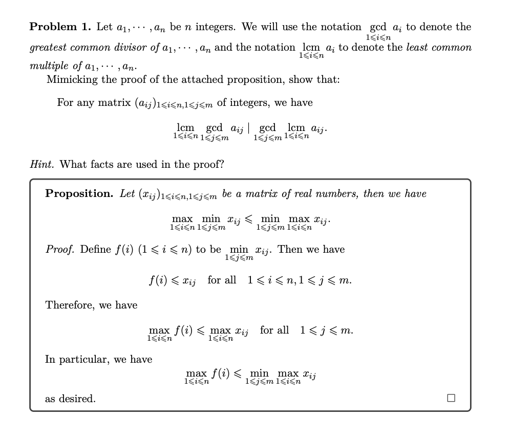 Problem 1. Let a₁,,an be n integers. We will use the notation gcd a; to denote the
1<i<n
greatest common divisor of a1,, an and the notation lcm a; to denote the least common
multiple of a1,..., an.
1<i<n
Mimicking the proof of the attached proposition, show that:
For any matrix (@ij)1<i<n,1<j<m of integers, we have
lcm gcd ai
1<i<n 1<j<m
gcd lem aij.
1<j<m 1<i<n
Hint. What facts are used in the proof?
Proposition. Let (Xij)1<i<n,1<j<m be a matrix of real numbers, then we have
max min xij < min max xij.
1<j<m 1<i<n
1<i<n 1<j<m
Proof. Define f(i) (1 ≤ i ≤n) to be min xij. Then we have
1<j<m
Therefore, we have
f(i) < xij for all 1<i<n,1<j≤m.
as desired.
max f(i) < max Xij
1<i<n
1<i<n
In particular, we have
for all 1<j≤m.
max f(i) < min max xij
1<j<m 1<i<n
1<i<n