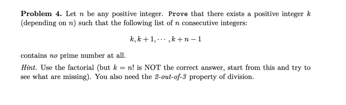 Problem 4. Let n be any positive integer. Prove that there exists a positive integer k
(depending on n) such that the following list of n consecutive integers:
k, k + 1, ·, k + n - 1
contains no prime number at all.
=
Hint. Use the factorial (but k n! is NOT the correct answer, start from this and try to
see what are missing). You also need the 2-out-of-3 property of division.