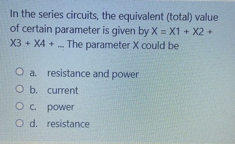 In the series circuits, the equivalent (total) value
of certain parameter is given by X = X1 + X2 +
The parameter X could be
%3D
X3 + X4 +
O a. resistance and power
O b. current
O C. power
O d. resistance
